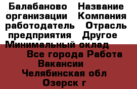 Балабаново › Название организации ­ Компания-работодатель › Отрасль предприятия ­ Другое › Минимальный оклад ­ 23 000 - Все города Работа » Вакансии   . Челябинская обл.,Озерск г.